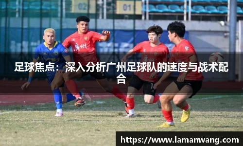 足球焦点：深入分析广州足球队的速度与战术配合
