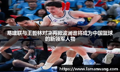 易建联与王哲林对决再掀波澜谁将成为中国篮球的新领军人物